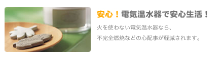 安心！電気温水器で安心生活！火を使わない電気温水器なら、
               不完全燃焼などの心配事が軽減されます。