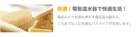 快適！電気温水器で快適生活！電気の力でお湯を沸かす電気温水器なら、
               これまで以上に快適なバスライフが実現します。