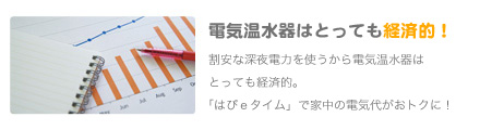 経済的！電気温水器はとっても経済的！
               割安な深夜電力を使うから電気温水器はとっても経済的。「はぴｅタイム」で家中の電気代がおトクに！