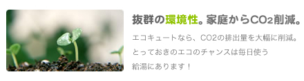 抜群の環境性。家庭からのCO2を大幅に削減。
               エコキュートなら、CO2の排出量を大幅に削減。とっておきのエコのチャンスは毎日使う給湯にあります！