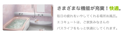 さまざまな機能が充実しているから快適。
               毎日の疲れをいやしてくれる場所お風呂。エコキュートは、ご家族みなさんのバスライフをもっと快適にしてくれます。
