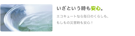 いざという時も安心。
               エコキュートなら毎日のくらしも、もしもの災害時も安心！