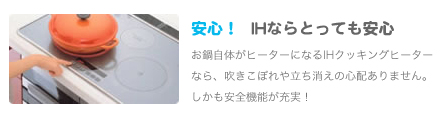 安心！IHならとっても安心お鍋自体がヒーターになるIHクッキングヒーターなら、
               吹きこぼれや立ち消えの心配ありません。しかも安全機能が充実！