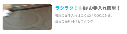ラクラク！IHはお手入れ簡単！普段のお手入れはふくだけでOKだから、
               毎日の後片付けもラクラク！