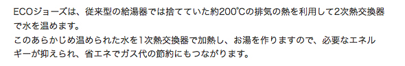 ECOジョーズは、従来型の給湯器では捨てていた約200℃の排気の熱を利用して２次熱交換器で
                水を温めます。このあらかじめ温められた水を１次熱交換器で加熱し、お湯を作りますので、必要なエネルギーが抑えられ、
                省エネでガス代の節約にもつながります。